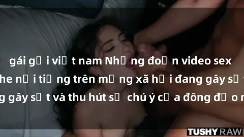 gái gọi việt nam Những đoạn video sex Việt Nam không che nổi tiếng trên mạng xã hội đang gây sốt và thu hút sự chú ý của đông đảo người xem.