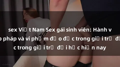sex Việt Nam Sex gái sinh viên: Hành vi gấu không hợp pháp và vi phạm đạo đức trong giới trẻ đại học hiện nay