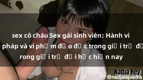 sex cô cháu Sex gái sinh viên: Hành vi gấu không hợp pháp và vi phạm đạo đức trong giới trẻ đại học hiện nay