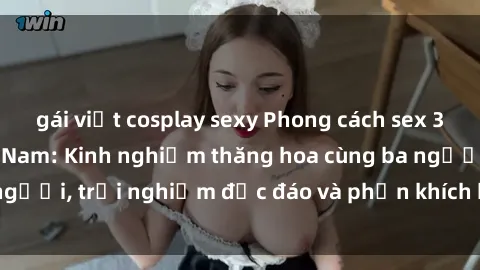 gái việt cosplay sexy Phong cách sex 3P độc đáo tại Việt Nam: Kinh nghiệm thăng hoa cùng ba người, trải nghiệm độc đáo và phấn khích không thể bỏ lỡ!