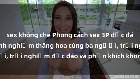 sex không che Phong cách sex 3P độc đáo tại Việt Nam: Kinh nghiệm thăng hoa cùng ba người, trải nghiệm độc đáo và phấn khích không thể bỏ lỡ!