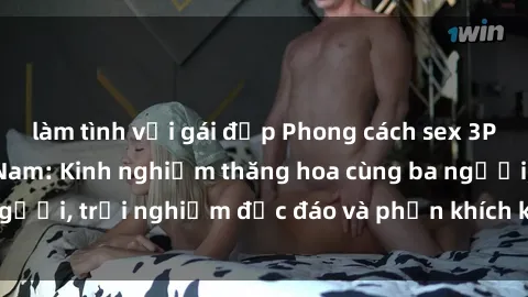 làm tình với gái đẹp Phong cách sex 3P độc đáo tại Việt Nam: Kinh nghiệm thăng hoa cùng ba người, trải nghiệm độc đáo và phấn khích không thể bỏ lỡ!