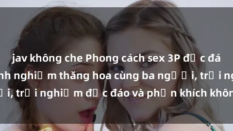 jav không che Phong cách sex 3P độc đáo tại Việt Nam: Kinh nghiệm thăng hoa cùng ba người, trải nghiệm độc đáo và phấn khích không thể bỏ lỡ!