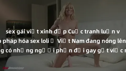 sex gái việt xinh đẹp Cuộc tranh luận về việc có nên hợp pháp hóa sex loli ở Việt Nam đang nóng lên. Đồng thời, cũng có những người phản đối gay gắt việc này vì lo ngại về tác động tiêu cực lên trẻ em
