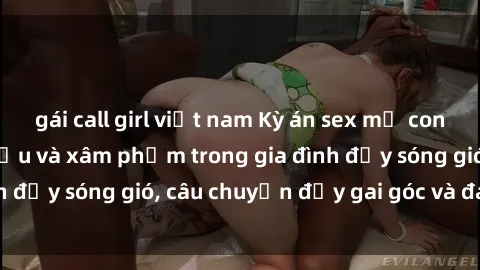 gái call girl việt nam Kỳ án sex mẹ con Việt Nam: Sự sở hữu và xâm phạm trong gia đình đầy sóng gió, câu chuyện đầy gai góc và đau lòng.