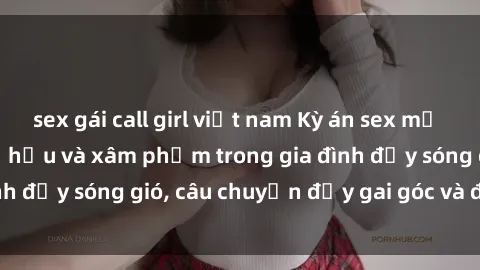 sex gái call girl việt nam Kỳ án sex mẹ con Việt Nam: Sự sở hữu và xâm phạm trong gia đình đầy sóng gió, câu chuyện đầy gai góc và đau lòng.