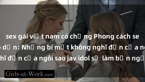 sex gái việt nam có chồng Phong cách sex jav idol siêu hấp dẫn: Những bí mật không nghĩ đến của ngôi sao jav idol sẽ làm bạn ngạc nhiên!