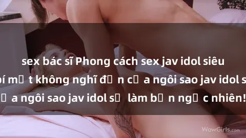 sex bác sĩ Phong cách sex jav idol siêu hấp dẫn: Những bí mật không nghĩ đến của ngôi sao jav idol sẽ làm bạn ngạc nhiên!