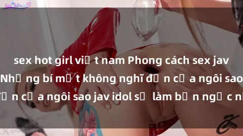 sex hot girl việt nam Phong cách sex jav idol siêu hấp dẫn: Những bí mật không nghĩ đến của ngôi sao jav idol sẽ làm bạn ngạc nhiên!