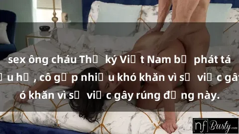 sex ông cháu Thư ký Việt Nam bị phát tán clip sex đáng xấu hổ, cô gặp nhiều khó khăn vì sự việc gây rúng động này.