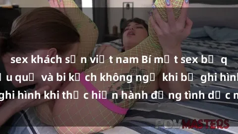 sex khách sạn việt nam Bí mật sex bị quay lén: Những hậu quả và bi kịch không ngờ khi bị ghi hình khi thực hiện hành động tình dục mà không biết.