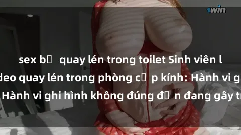 sex bị quay lén trong toilet Sinh viên là nạn nhân của video quay lén trong phòng cấp kính: Hành vi ghi hình không đúng đắn đang gây tranh cãi lớn