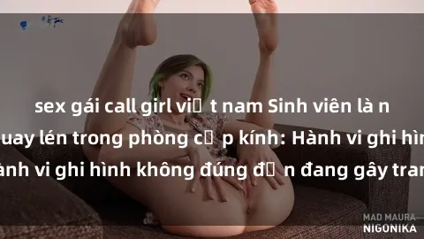 sex gái call girl việt nam Sinh viên là nạn nhân của video quay lén trong phòng cấp kính: Hành vi ghi hình không đúng đắn đang gây tranh cãi lớn