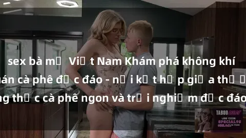 sex bà mẹ Việt Nam Khám phá không khí độc đáo tại sex quán cà phê độc đáo - nơi kết hợp giữa thưởng thức cà phê ngon và trải nghiệm độc đáo của không gian sex shop.