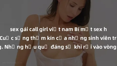 sex gái call girl việt nam Bí mật sex học sinh không che: Cuộc sống thầm kín của những sinh viên trẻ trên trường. Những hậu quả đáng sợ khi rơi vào vòng xoáy của tình dục từ tuổi mới lớn.