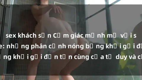 sex khách sạn Cảm giác mạnh mẽ với sex BDSM không che: những phân cảnh nóng bỏng khơi gợi đến tận cùng của tư duy và cơ thể.