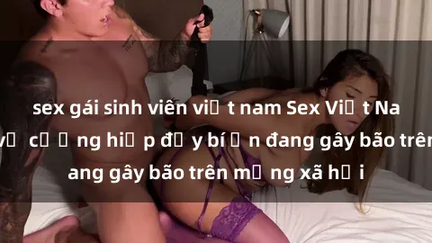 sex gái sinh viên việt nam Sex Việt Nam: Bí mật về vụ cưỡng hiếp đầy bí ẩn đang gây bão trên mạng xã hội