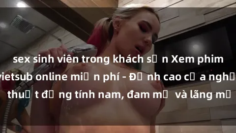 sex sinh viên trong khách sạn Xem phim sex người Pháp vietsub online miễn phí - Đỉnh cao của nghệ thuật đồng tính nam, đam mỹ và lãng mạn từ xứ sở hoa hồng!