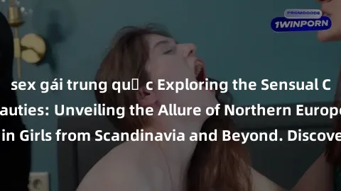 sex gái trung quốc Exploring the Sensual Charms of Nordic Beauties: Unveiling the Allure of Northern European Sexiness in Girls from Scandinavia and Beyond. Discover the Seductive Secrets of Northern 