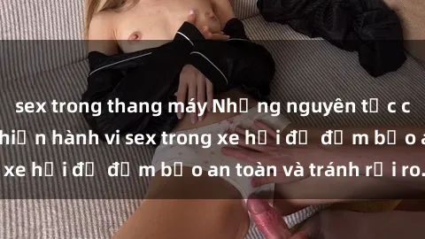 sex trong thang máy Những nguyên tắc cần nhớ khi thực hiện hành vi sex trong xe hơi để đảm bảo an toàn và tránh rủi ro.