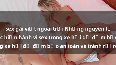 sex gái việt ngoài trời Những nguyên tắc cần nhớ khi thực hiện hành vi sex trong xe hơi để đảm bảo an toàn và tránh rủi ro.