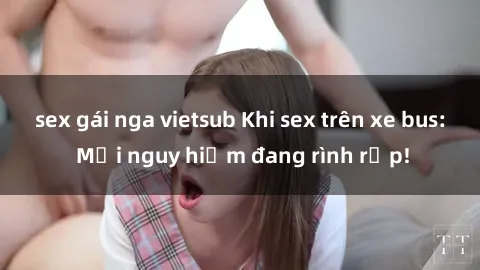 sex gái nga vietsub Khi sex trên xe bus: Mối nguy hiểm đang rình rập!