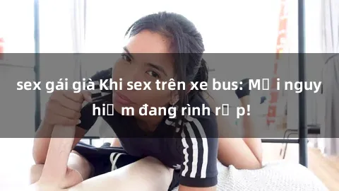 sex gái già Khi sex trên xe bus: Mối nguy hiểm đang rình rập!