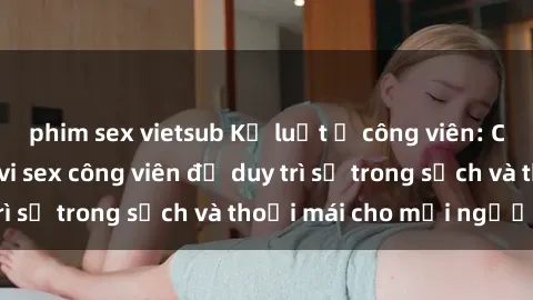 phim sex vietsub Kỷ luật ở công viên: Chấn chỉnh hành vi sex công viên để duy trì sự trong sạch và thoải mái cho mọi người.
