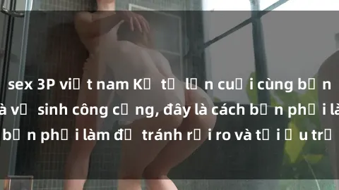 sex 3P việt nam Kể từ lần cuối cùng bạn thực hành sex nhà vệ sinh công cộng, đây là cách bạn phải làm để tránh rủi ro và tối ưu trải nghiệm.
