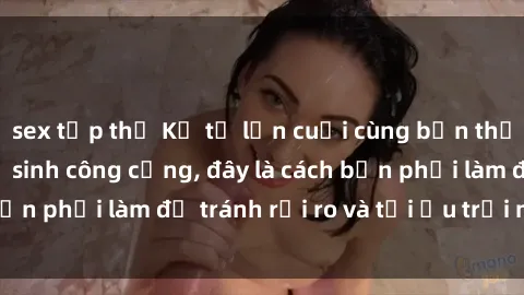 sex tập thể Kể từ lần cuối cùng bạn thực hành sex nhà vệ sinh công cộng, đây là cách bạn phải làm để tránh rủi ro và tối ưu trải nghiệm.