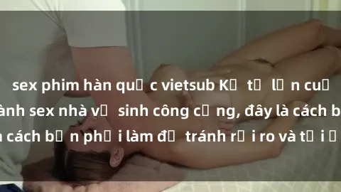 sex phim hàn quốc vietsub Kể từ lần cuối cùng bạn thực hành sex nhà vệ sinh công cộng, đây là cách bạn phải làm để tránh rủi ro và tối ưu trải nghiệm.