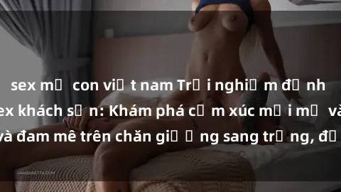 sex mẹ con việt nam Trải nghiệm đỉnh cao tình yêu tại sex khách sạn: Khám phá cảm xúc mới mẻ và đam mê trên chăn giường sang trọng, độc đáo, không giới hạn.