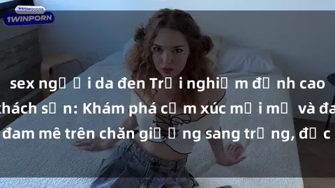 sex người da đen Trải nghiệm đỉnh cao tình yêu tại sex khách sạn: Khám phá cảm xúc mới mẻ và đam mê trên chăn giường sang trọng, độc đáo, không giới hạn.