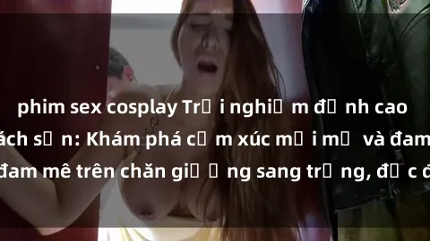phim sex cosplay Trải nghiệm đỉnh cao tình yêu tại sex khách sạn: Khám phá cảm xúc mới mẻ và đam mê trên chăn giường sang trọng, độc đáo, không giới hạn.
