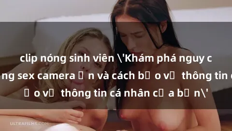 clip nóng sinh viên 'Khám phá nguy cơ của việc sử dụng sex camera ẩn và cách bảo vệ thông tin cá nhân của bạn'