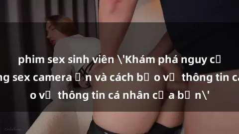 phim sex sinh viên 'Khám phá nguy cơ của việc sử dụng sex camera ẩn và cách bảo vệ thông tin cá nhân của bạn'