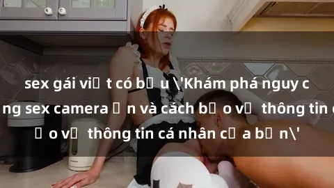 sex gái việt có bầu 'Khám phá nguy cơ của việc sử dụng sex camera ẩn và cách bảo vệ thông tin cá nhân của bạn'