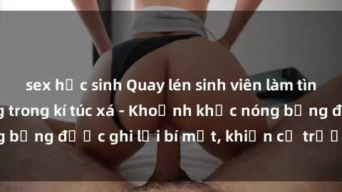 sex học sinh Quay lén sinh viên làm tình ngay trên giường trong kí túc xá - Khoảnh khắc nóng bỏng được ghi lại bí mật, khiến cả trường học xôn xao.