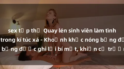 sex tập thể Quay lén sinh viên làm tình ngay trên giường trong kí túc xá - Khoảnh khắc nóng bỏng được ghi lại bí mật, khiến cả trường học xôn xao.