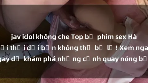 jav idol không che Top bộ phim sex Hàn Quốc hot nhất mọi thời đại bạn không thể bỏ lỡ! Xem ngay để khám phá những cảnh quay nóng bỏng, đầy nghẹt thở!