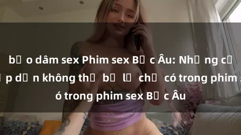 bạo dâm sex Phim sex Bắc Âu: Những cảnh nóng hấp dẫn không thể bỏ lỡ chỉ có trong phim sex Bắc Âu