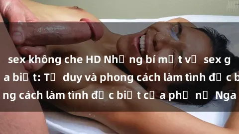 sex không che HD Những bí mật về sex gái Nga mà bạn chưa biết: Tư duy và phong cách làm tình đặc biệt của phụ nữ Nga