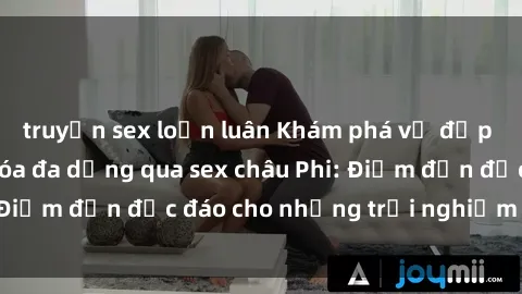 truyện sex loạn luân Khám phá vẻ đẹp tự nhiên và văn hóa đa dạng qua sex châu Phi: Điểm đến độc đáo cho những trải nghiệm khó quên