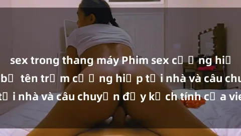 sex trong thang máy Phim sex cưỡng hiếp vietsub: Nữ sinh bị tên trộm cưỡng hiếp tại nhà và câu chuyện đầy kịch tính của vietsub