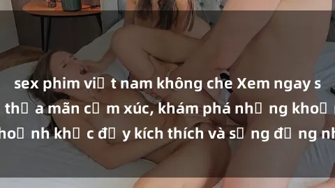 sex phim việt nam không che Xem ngay sex jav không che để thỏa mãn cảm xúc, khám phá những khoảnh khắc đầy kích thích và sống động nhất chỉ trong click!