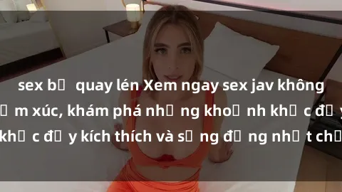 sex bị quay lén Xem ngay sex jav không che để thỏa mãn cảm xúc, khám phá những khoảnh khắc đầy kích thích và sống động nhất chỉ trong click!