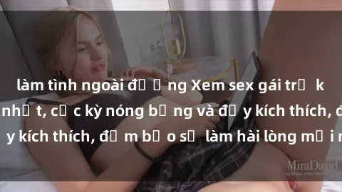 làm tình ngoài đường Xem sex gái trẻ không che hấp dẫn nhất, cực kỳ nóng bỏng và đầy kích thích, đảm bảo sẽ làm hài lòng mọi người!