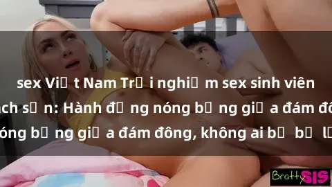 sex Việt Nam Trải nghiệm sex sinh viên sôi động trong khách sạn: Hành động nóng bỏng giữa đám đông, không ai bị bỏ lỡ