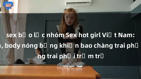 sex bạo lực nhóm Sex hot girl Việt Nam: Mặt xinh, body nóng bỏng khiến bao chàng trai phải trầm trồ