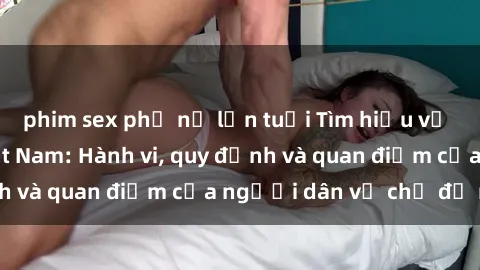 phim sex phụ nữ lớn tuổi Tìm hiểu về văn hóa sex ở Việt Nam: Hành vi, quy định và quan điểm của người dân về chủ đề nóng